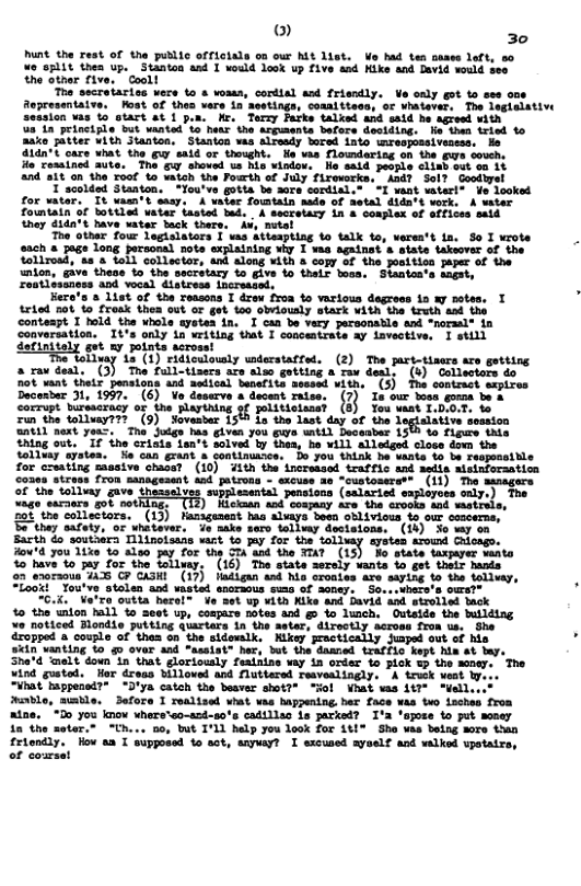 ) 30 hunt the rest of the public officiala on our Mt list. Ve had ten oasss loft, s0 e split thea up. Stanton and I vould look up five and Kike and Bevid ould see the ather five. Cooll Trs secretaries were to & woass, cordial asd friendly. Ve caly got o sse ons Aepresentatve. Kost of thes vere in sestings, comnitteso, or whatever, The leglalative Session s 10 Gtart at 1 pon. He. Termy Parks talked and sald he agresd with s 1n principle but uanted o hetr the arpuents before dectding. e than ried o aske atter vith Stanton, Stanton was alresdy bored into wmreopossivesess, He 140"t care vhat the g said or thought. He vas Tloundaring on the gws souch, o ressined ute. The g shoved us hio window, Ho said peopie clisb out oo 1t 24 it on the roof %o vatch the Pourth of July firewerks. And? Sol? Gooduyel T scolded Stanton. You’ve gotta be aore cordial." T want waterl* Vo looked for watar. It vasm’t sasy. A uater fowstain hade of Metal dida’t vork, A water fountatn of bottled vater tasted bed. . A secretary in & coalex of affies said they dida’t have vater tack there, i, netal Too other four legislaters I vas attsaptisg to talk to, verea’t 1a. o I wrote s8ch & page long personal note sxplaining wy 1 ¥as against s state takeover of the tollrosd, & 8 toll collector, and along with & copy of the positicn paper of the mlon, give these to the secrstary Lo give S0 thelr toca, Siaates’ Dacesber 3, 1997, (6) Vo deserve a decent raiss. (7) I our bose gueon b & corrupt bursacracy o the Rlayining of politiclanai (8) You waat 1.D:0.T. i the tolluay??? (9). Soveaser 1500 Lo the lust day of the legialative sossion at1d next yoat. T Jodge has given you Ewve il Deseaber 156 4o fipure thi thiag out, "I ihe crisis ian’t solved by thes, Bo ¥il) slleigud close dovn the tolinay systen. N can grant & Sontinumrce.. Do you hink he vinke for cruating masive chass? (10) ¥ith the incressad traffic and aedis sisinforaation oaea stress fron managesent and patrons - exouss an “eustoseraes (1) Tho oF th ol v Shsaelves ppesenss persions (alarict sptoyos orky) Ton “ago saraers got :~TH5) Hickaan and cospany ave the crooks and wmetrils, s tlectors. (13) Hasagument s sdcays Sosn ol ivious 1o o cuseers, thay safely, oF Whatever. do sake sero.toliumy desisions, (18) 3o my o0 Bith do seutuera Tlinoisass wat o pay for the tolisey aysten srousd Chicago. How’d 7ou 1ike 15 Also Jay for the ST and the TTAT (13) “Bo siate VAXPaYeE sants 42"have o fay for the tollusy. " (16)" The state sersly wants o 6ot thelr nands 7 enoraous 44 C7 CA3HI (17) iadlgan and his cronies re saying to the tallvay, So. ook You" .k dropped & couple of thea on the sidewslk. Nikey ractically Juaped out of 640 vanting to g over and assist® her, but the damned traffic kept him at ey, 3he"d “melt down in that gloriously fealntne vay in order o ¥ind gusted. Hor dreas billowed and Nluttered resvealingly, Vst appened?® “D’ya catch the besver shot?” "ol Vhat vas wable, mumble. Sefore I realised what vas happening her face atae. ia the sster.” "Uh... oo, but I’LL help you look for 1t1" She vea belng more than friondly. How a I supposed to sct, snyay? I excused ayself and valked upotatrs, of coursat